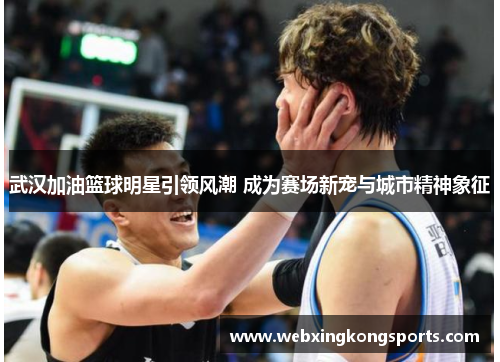 武汉加油篮球明星引领风潮 成为赛场新宠与城市精神象征
