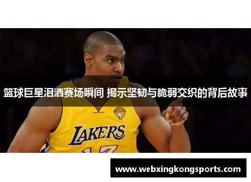 篮球巨星泪洒赛场瞬间 揭示坚韧与脆弱交织的背后故事