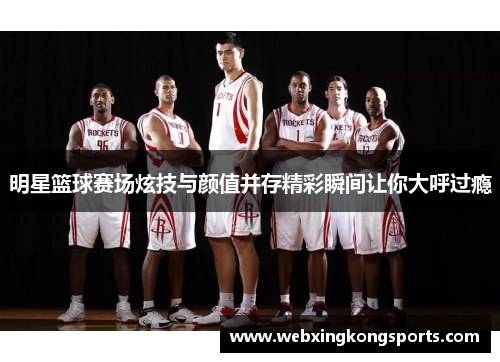 明星篮球赛场炫技与颜值并存精彩瞬间让你大呼过瘾